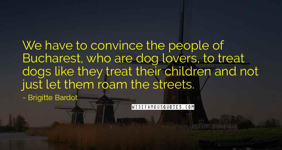 Brigitte Bardot Quotes: We have to convince the people of Bucharest, who are dog lovers, to treat dogs like they treat their children and not just let them roam the streets.