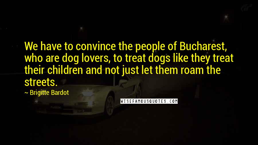 Brigitte Bardot Quotes: We have to convince the people of Bucharest, who are dog lovers, to treat dogs like they treat their children and not just let them roam the streets.