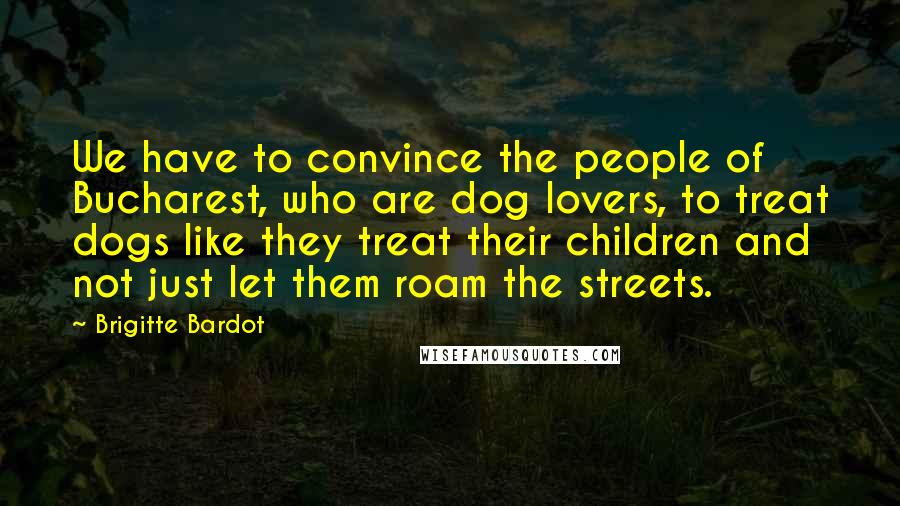 Brigitte Bardot Quotes: We have to convince the people of Bucharest, who are dog lovers, to treat dogs like they treat their children and not just let them roam the streets.