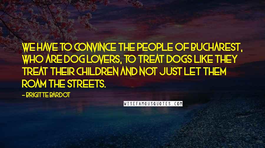 Brigitte Bardot Quotes: We have to convince the people of Bucharest, who are dog lovers, to treat dogs like they treat their children and not just let them roam the streets.