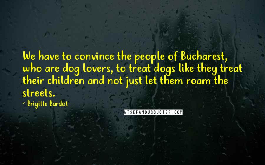 Brigitte Bardot Quotes: We have to convince the people of Bucharest, who are dog lovers, to treat dogs like they treat their children and not just let them roam the streets.