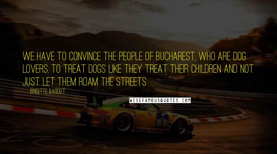 Brigitte Bardot Quotes: We have to convince the people of Bucharest, who are dog lovers, to treat dogs like they treat their children and not just let them roam the streets.