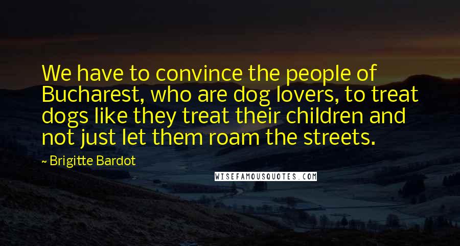 Brigitte Bardot Quotes: We have to convince the people of Bucharest, who are dog lovers, to treat dogs like they treat their children and not just let them roam the streets.