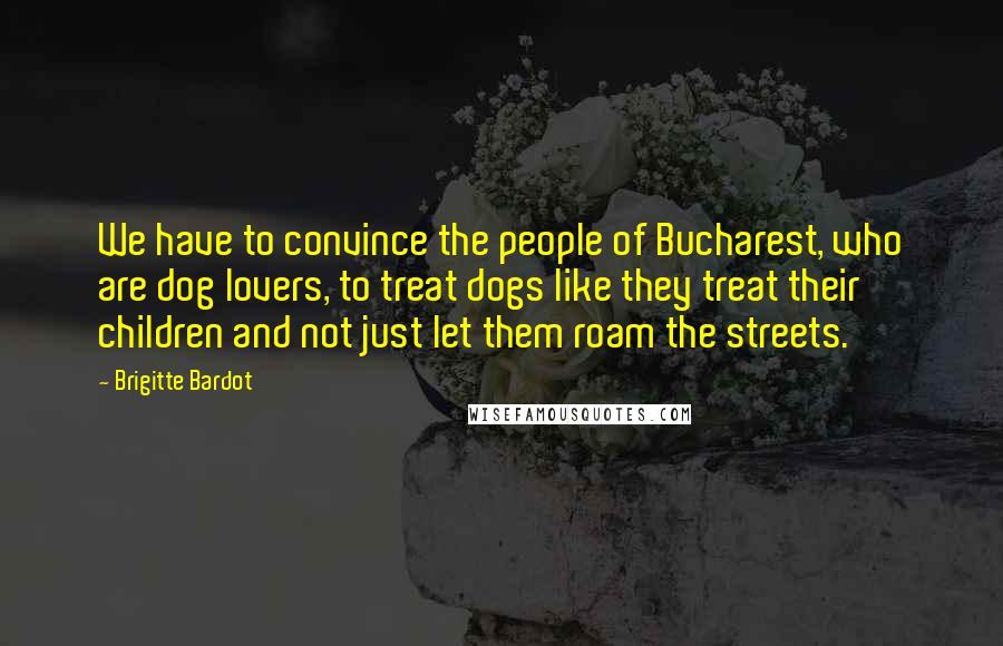 Brigitte Bardot Quotes: We have to convince the people of Bucharest, who are dog lovers, to treat dogs like they treat their children and not just let them roam the streets.