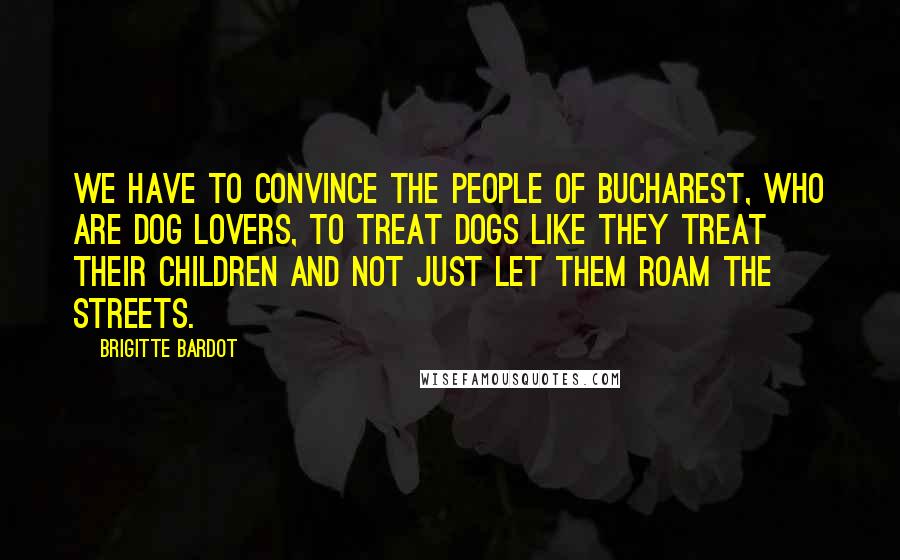 Brigitte Bardot Quotes: We have to convince the people of Bucharest, who are dog lovers, to treat dogs like they treat their children and not just let them roam the streets.