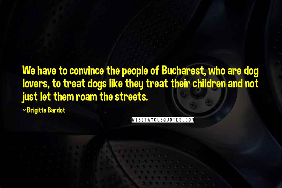 Brigitte Bardot Quotes: We have to convince the people of Bucharest, who are dog lovers, to treat dogs like they treat their children and not just let them roam the streets.