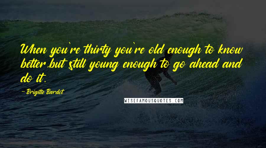 Brigitte Bardot Quotes: When you're thirty you're old enough to know better,but still young enough to go ahead and do it.