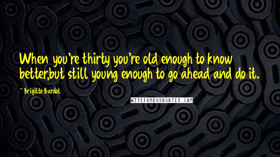 Brigitte Bardot Quotes: When you're thirty you're old enough to know better,but still young enough to go ahead and do it.