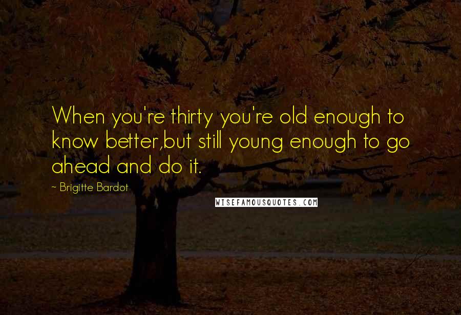 Brigitte Bardot Quotes: When you're thirty you're old enough to know better,but still young enough to go ahead and do it.