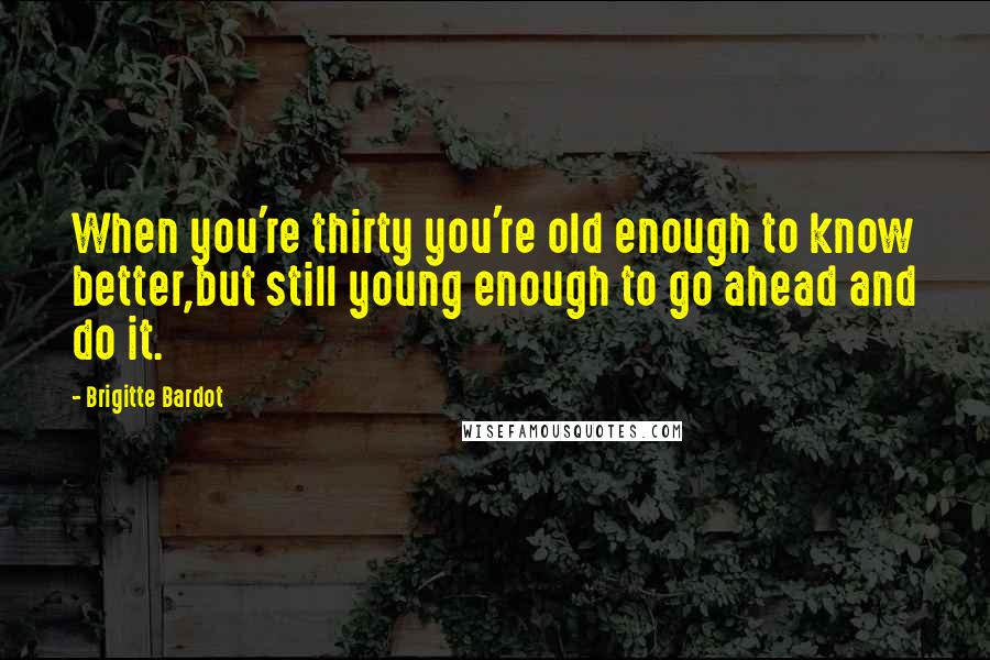 Brigitte Bardot Quotes: When you're thirty you're old enough to know better,but still young enough to go ahead and do it.
