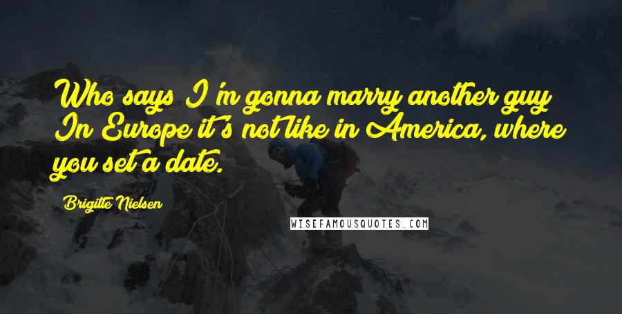 Brigitte Nielsen Quotes: Who says I'm gonna marry another guy? In Europe it's not like in America, where you set a date.