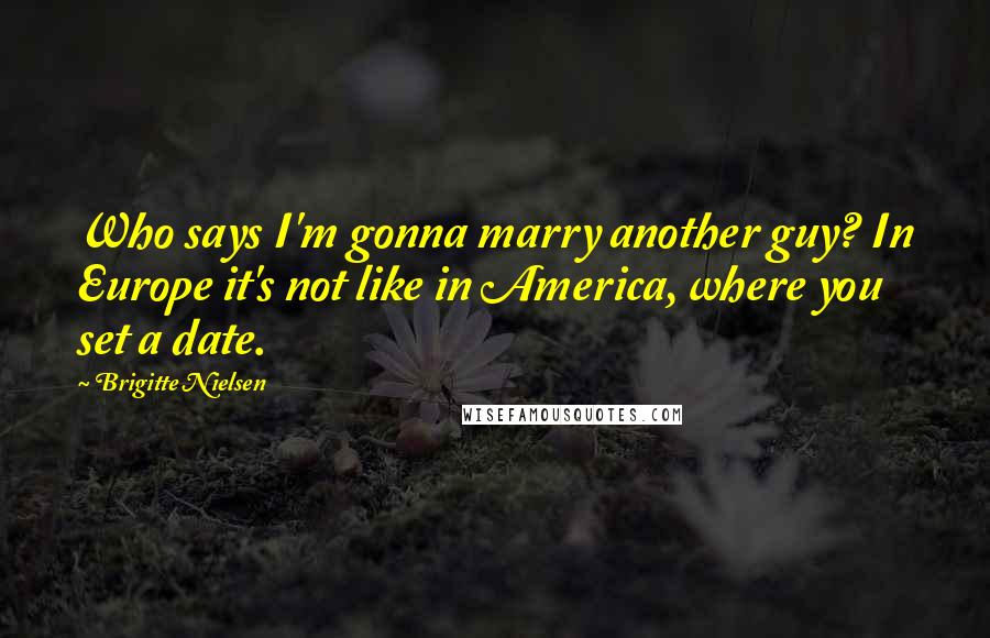 Brigitte Nielsen Quotes: Who says I'm gonna marry another guy? In Europe it's not like in America, where you set a date.