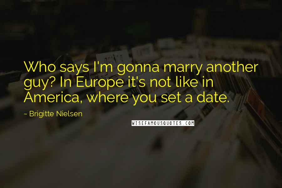 Brigitte Nielsen Quotes: Who says I'm gonna marry another guy? In Europe it's not like in America, where you set a date.