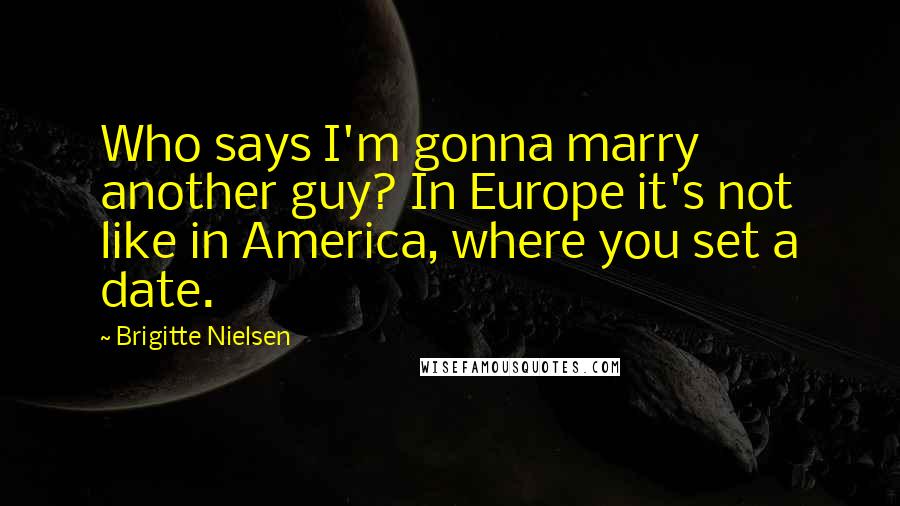 Brigitte Nielsen Quotes: Who says I'm gonna marry another guy? In Europe it's not like in America, where you set a date.