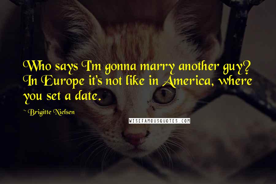 Brigitte Nielsen Quotes: Who says I'm gonna marry another guy? In Europe it's not like in America, where you set a date.