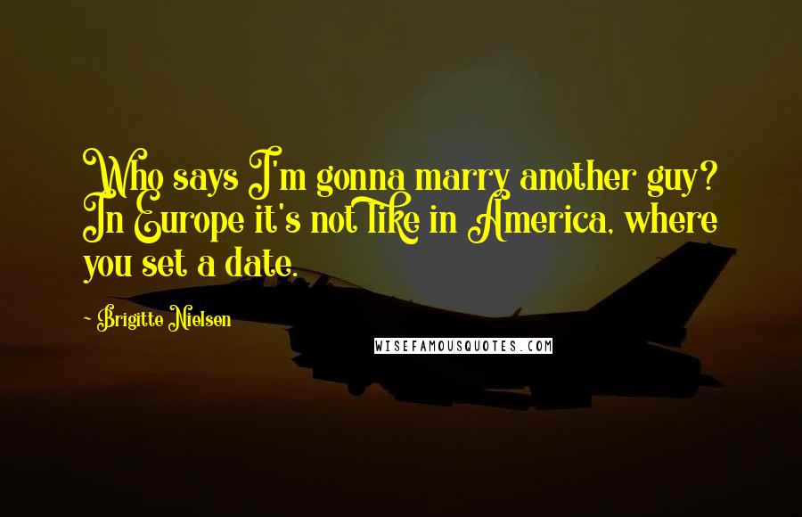 Brigitte Nielsen Quotes: Who says I'm gonna marry another guy? In Europe it's not like in America, where you set a date.