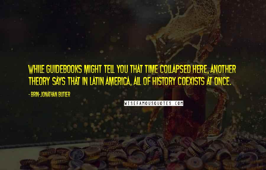 Brin-Jonathan Butler Quotes: While guidebooks might tell you that time collapsed here, another theory says that in Latin America, all of history coexists at once.