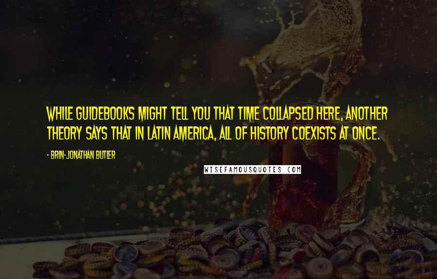 Brin-Jonathan Butler Quotes: While guidebooks might tell you that time collapsed here, another theory says that in Latin America, all of history coexists at once.