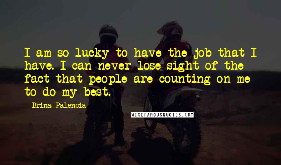 Brina Palencia Quotes: I am so lucky to have the job that I have. I can never lose sight of the fact that people are counting on me to do my best.