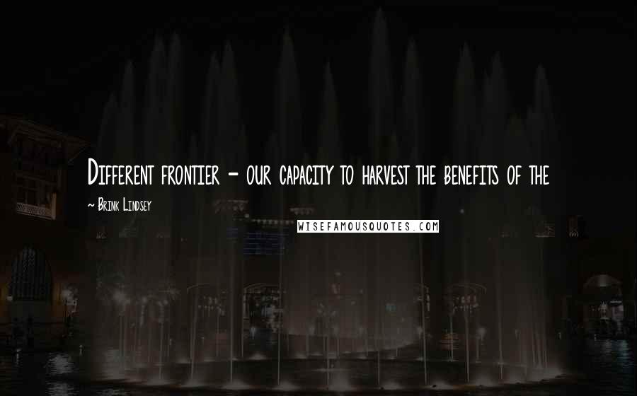Brink Lindsey Quotes: Different frontier - our capacity to harvest the benefits of the