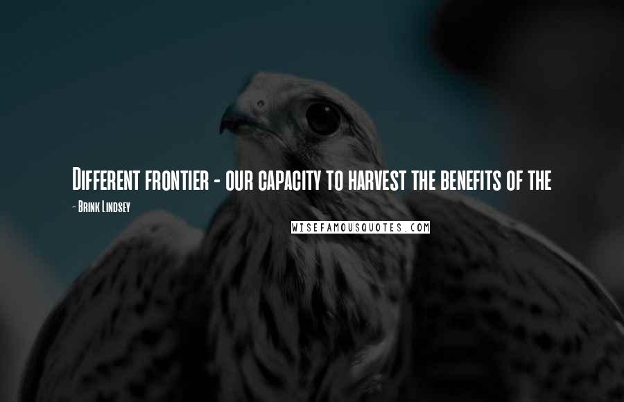 Brink Lindsey Quotes: Different frontier - our capacity to harvest the benefits of the