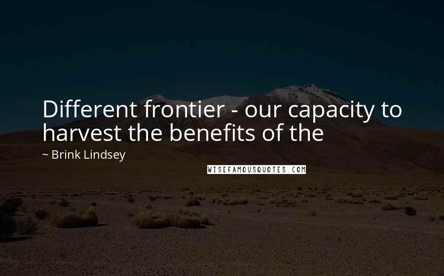 Brink Lindsey Quotes: Different frontier - our capacity to harvest the benefits of the