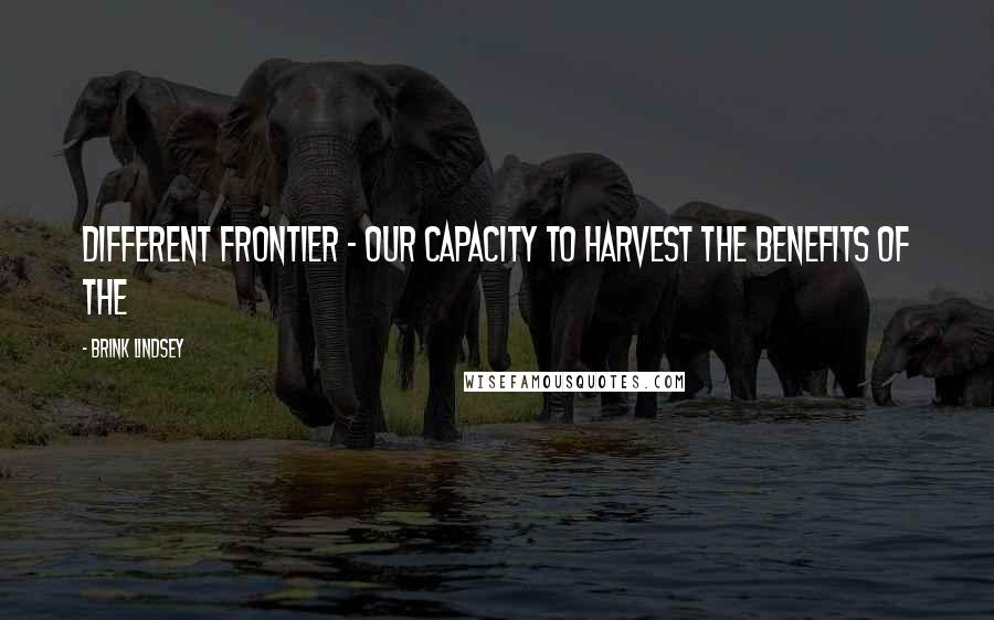 Brink Lindsey Quotes: Different frontier - our capacity to harvest the benefits of the
