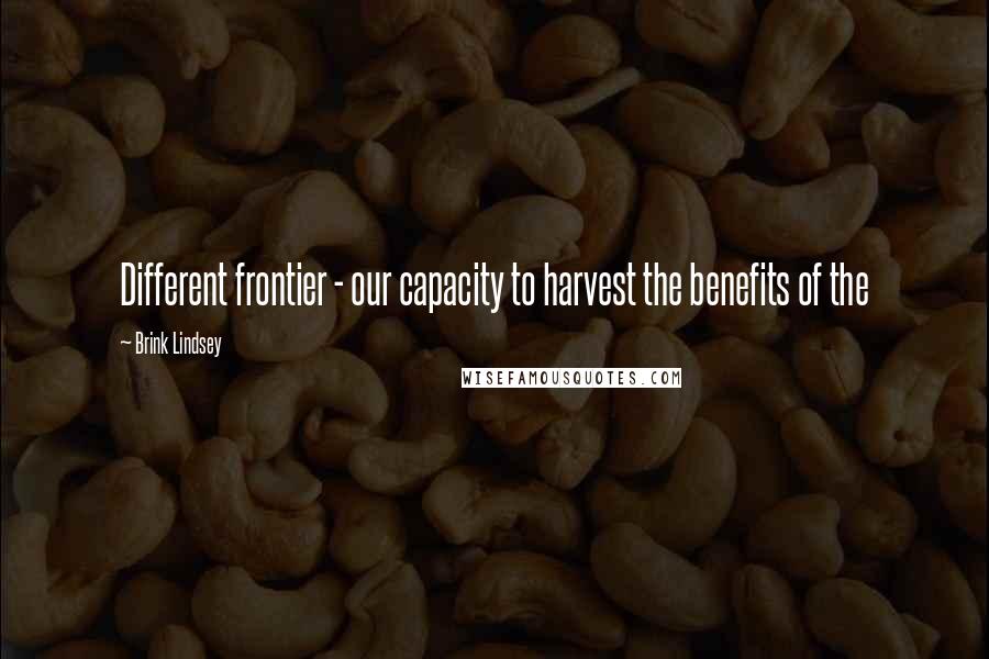 Brink Lindsey Quotes: Different frontier - our capacity to harvest the benefits of the