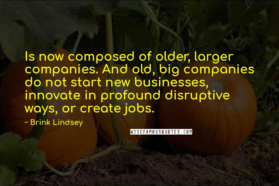 Brink Lindsey Quotes: Is now composed of older, larger companies. And old, big companies do not start new businesses, innovate in profound disruptive ways, or create jobs.