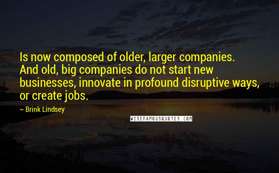 Brink Lindsey Quotes: Is now composed of older, larger companies. And old, big companies do not start new businesses, innovate in profound disruptive ways, or create jobs.