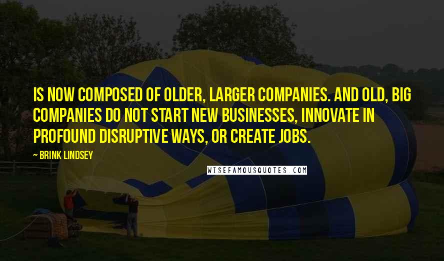 Brink Lindsey Quotes: Is now composed of older, larger companies. And old, big companies do not start new businesses, innovate in profound disruptive ways, or create jobs.