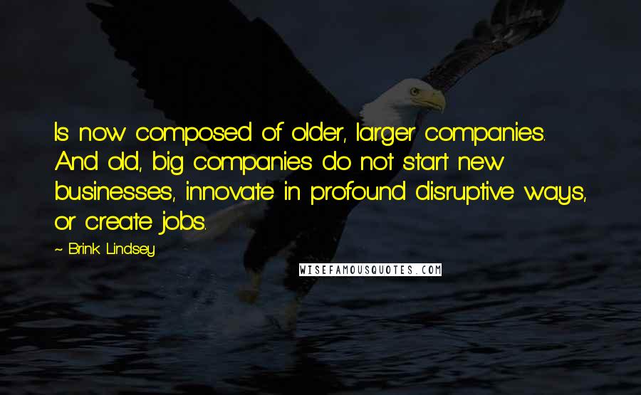 Brink Lindsey Quotes: Is now composed of older, larger companies. And old, big companies do not start new businesses, innovate in profound disruptive ways, or create jobs.