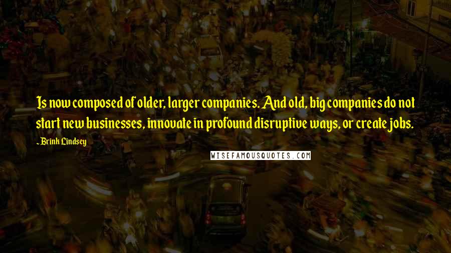 Brink Lindsey Quotes: Is now composed of older, larger companies. And old, big companies do not start new businesses, innovate in profound disruptive ways, or create jobs.