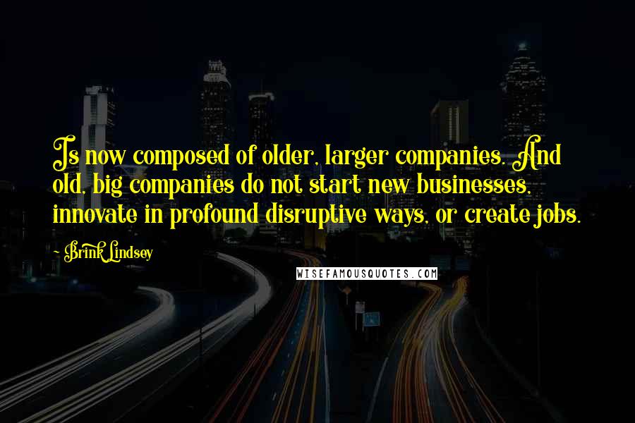 Brink Lindsey Quotes: Is now composed of older, larger companies. And old, big companies do not start new businesses, innovate in profound disruptive ways, or create jobs.