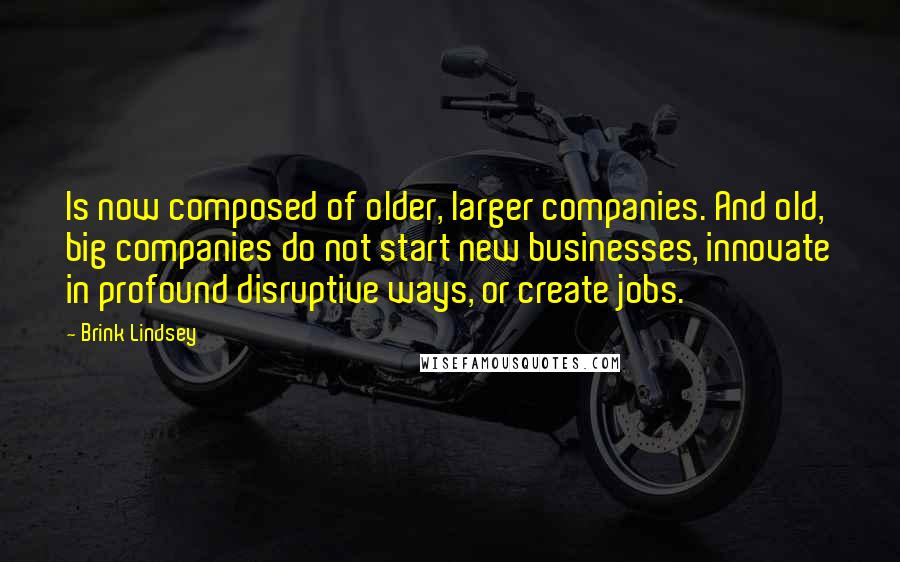 Brink Lindsey Quotes: Is now composed of older, larger companies. And old, big companies do not start new businesses, innovate in profound disruptive ways, or create jobs.