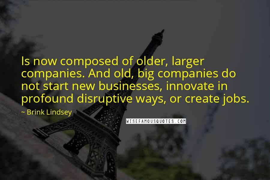 Brink Lindsey Quotes: Is now composed of older, larger companies. And old, big companies do not start new businesses, innovate in profound disruptive ways, or create jobs.