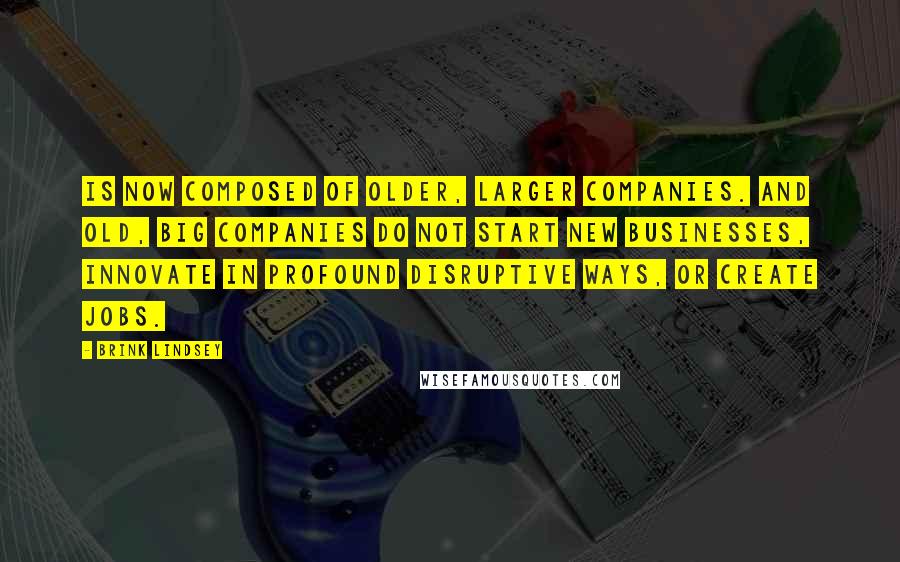 Brink Lindsey Quotes: Is now composed of older, larger companies. And old, big companies do not start new businesses, innovate in profound disruptive ways, or create jobs.