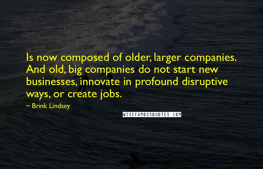 Brink Lindsey Quotes: Is now composed of older, larger companies. And old, big companies do not start new businesses, innovate in profound disruptive ways, or create jobs.