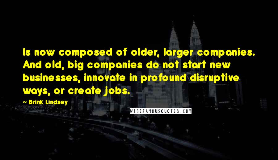 Brink Lindsey Quotes: Is now composed of older, larger companies. And old, big companies do not start new businesses, innovate in profound disruptive ways, or create jobs.