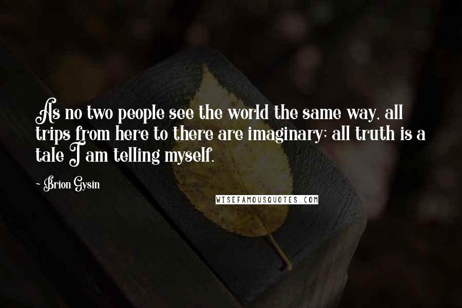 Brion Gysin Quotes: As no two people see the world the same way, all trips from here to there are imaginary; all truth is a tale I am telling myself.