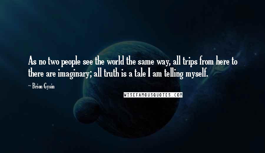 Brion Gysin Quotes: As no two people see the world the same way, all trips from here to there are imaginary; all truth is a tale I am telling myself.