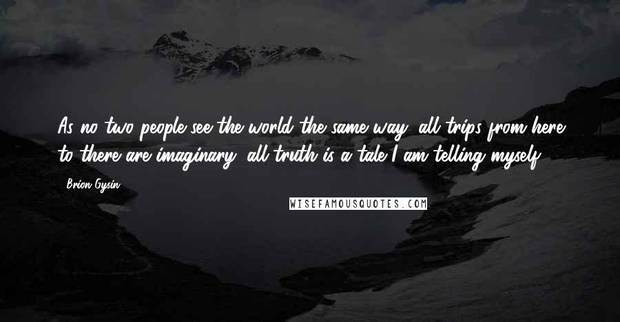 Brion Gysin Quotes: As no two people see the world the same way, all trips from here to there are imaginary; all truth is a tale I am telling myself.