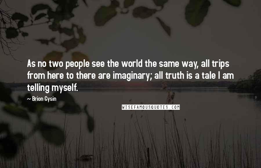 Brion Gysin Quotes: As no two people see the world the same way, all trips from here to there are imaginary; all truth is a tale I am telling myself.