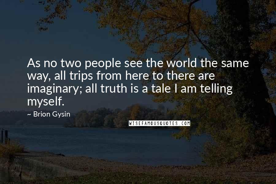 Brion Gysin Quotes: As no two people see the world the same way, all trips from here to there are imaginary; all truth is a tale I am telling myself.