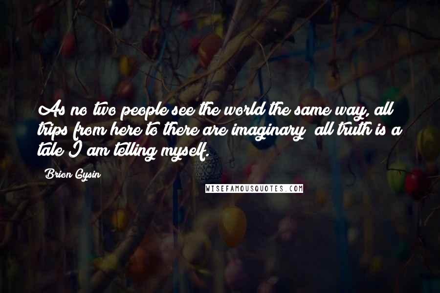 Brion Gysin Quotes: As no two people see the world the same way, all trips from here to there are imaginary; all truth is a tale I am telling myself.