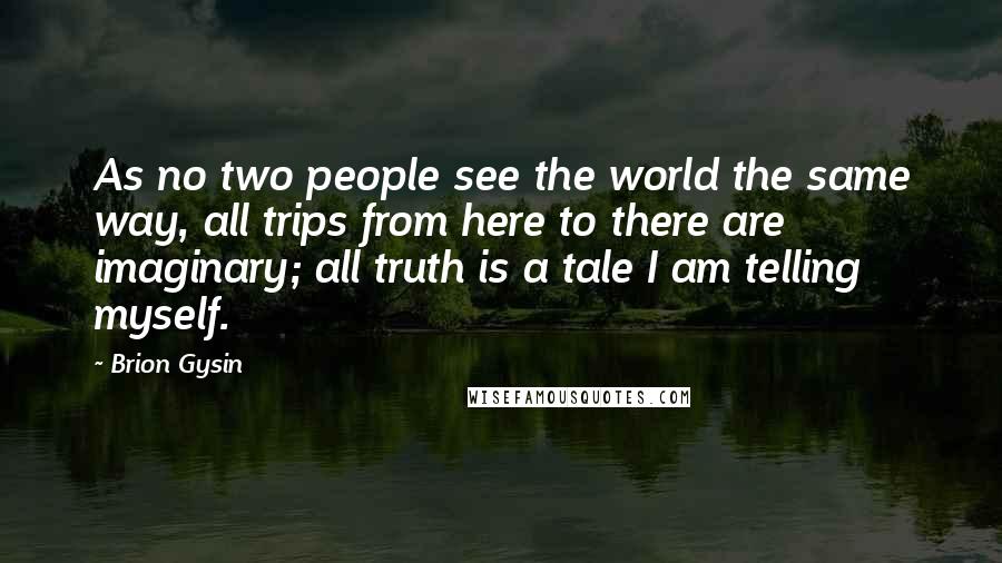 Brion Gysin Quotes: As no two people see the world the same way, all trips from here to there are imaginary; all truth is a tale I am telling myself.