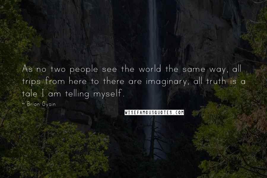 Brion Gysin Quotes: As no two people see the world the same way, all trips from here to there are imaginary; all truth is a tale I am telling myself.