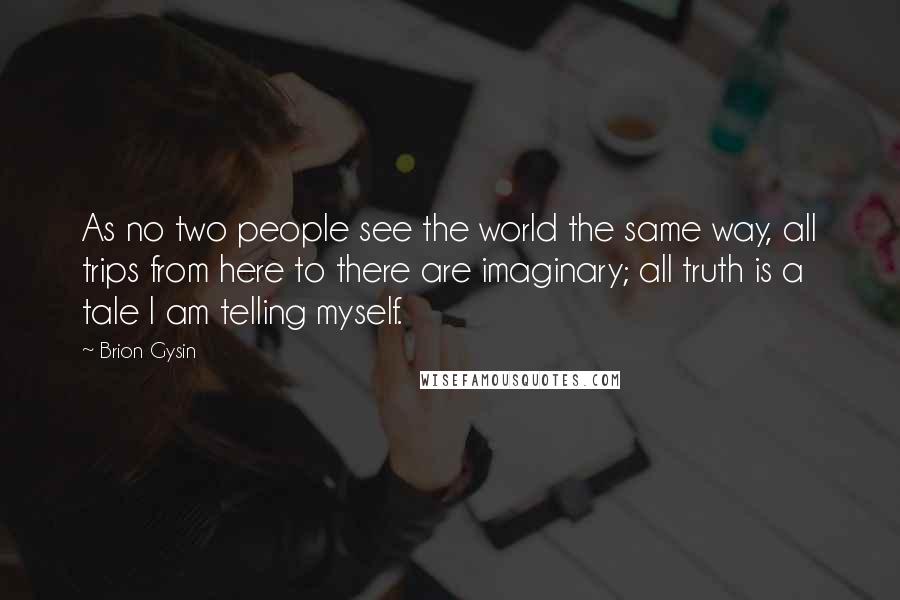 Brion Gysin Quotes: As no two people see the world the same way, all trips from here to there are imaginary; all truth is a tale I am telling myself.