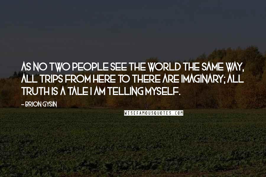 Brion Gysin Quotes: As no two people see the world the same way, all trips from here to there are imaginary; all truth is a tale I am telling myself.