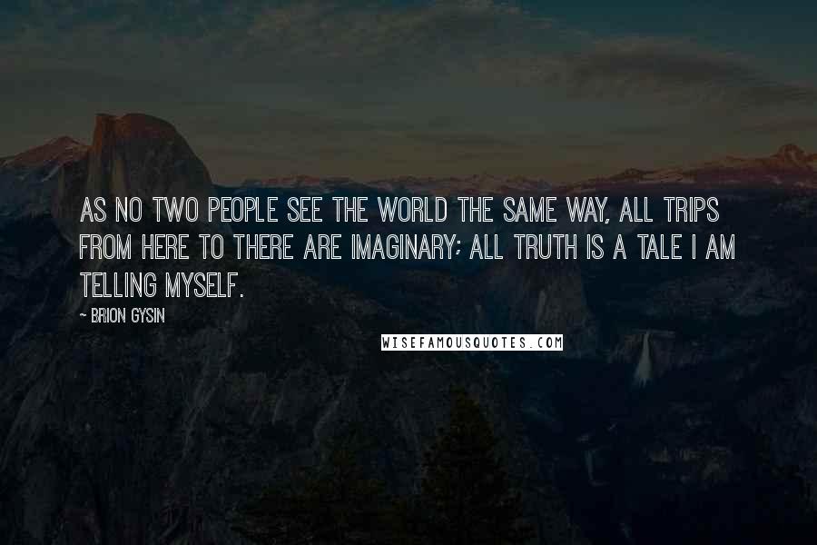 Brion Gysin Quotes: As no two people see the world the same way, all trips from here to there are imaginary; all truth is a tale I am telling myself.